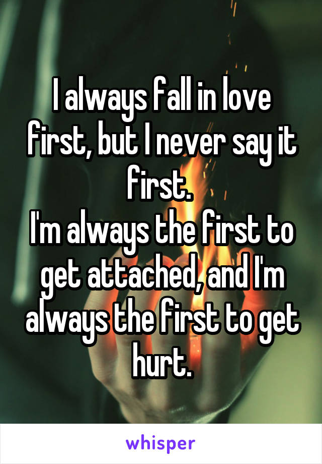 I always fall in love first, but I never say it first. 
I'm always the first to get attached, and I'm always the first to get hurt.