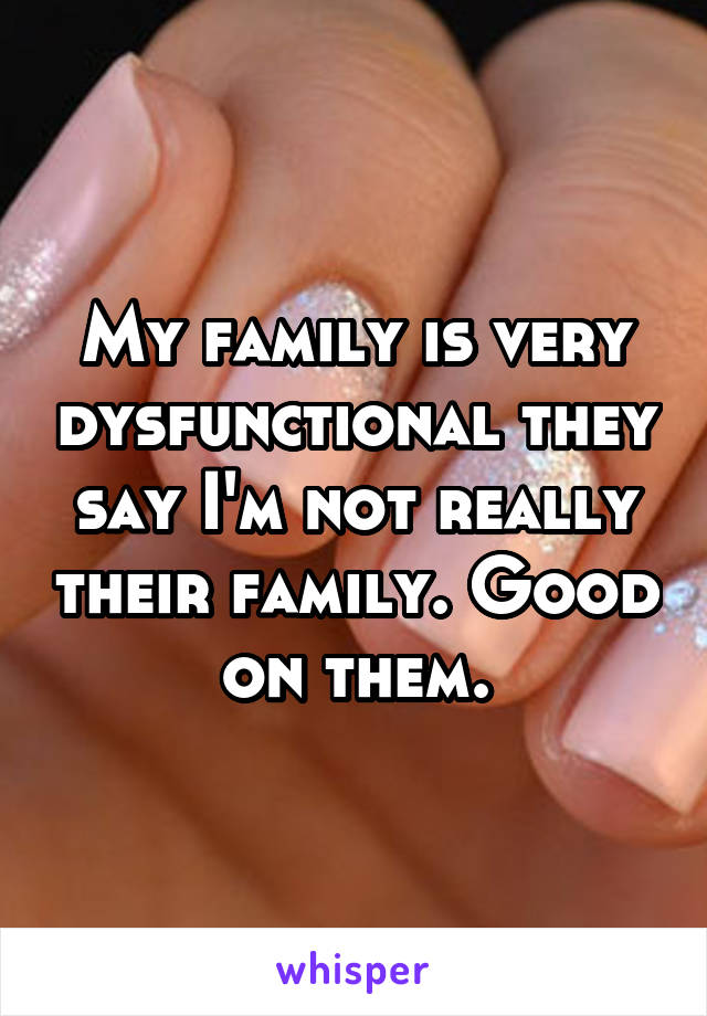 My family is very dysfunctional they say I'm not really their family. Good on them.
