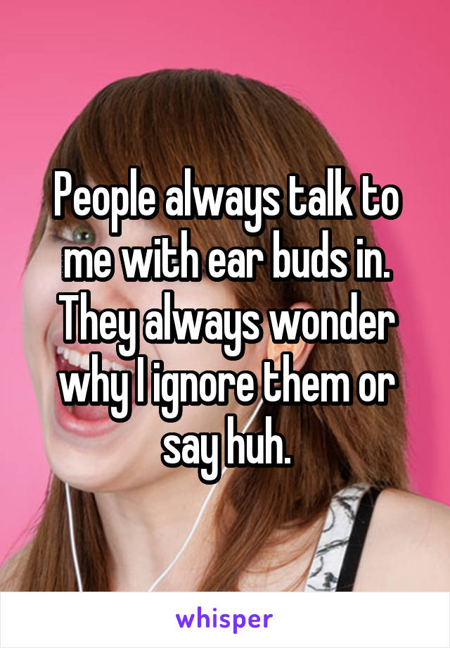 People always talk to me with ear buds in. They always wonder why I ignore them or say huh.