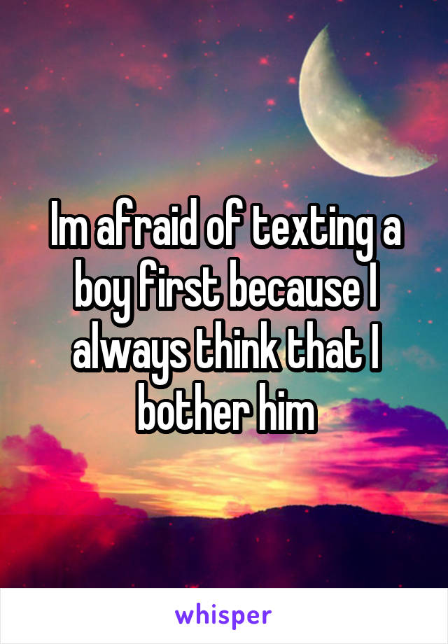 Im afraid of texting a boy first because I always think that I bother him
