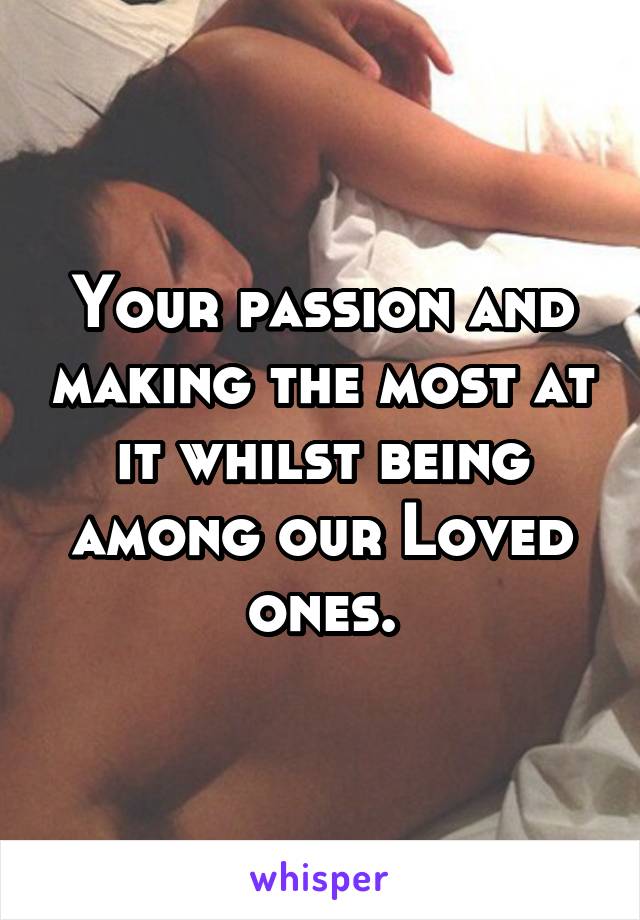 Your passion and making the most at it whilst being among our Loved ones.