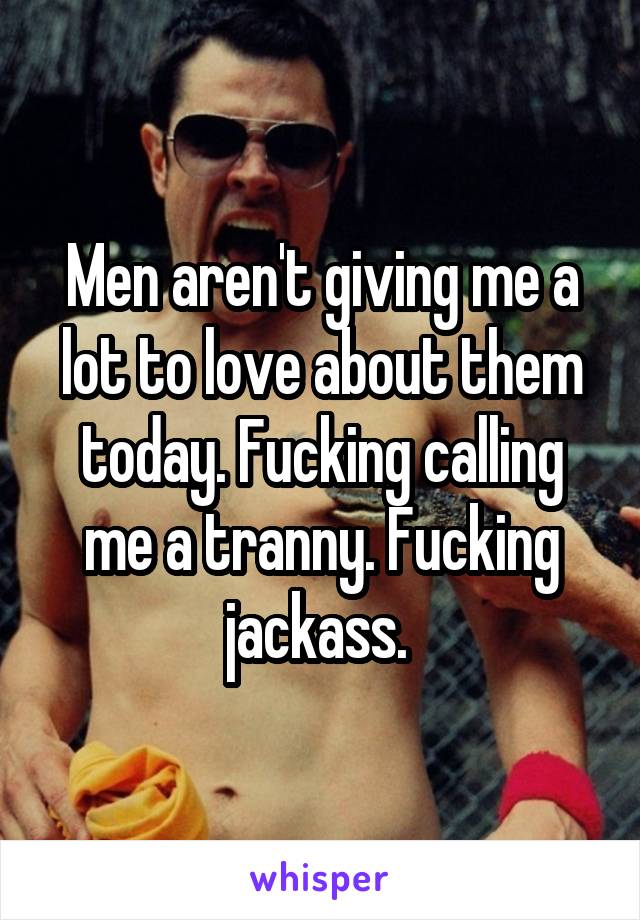 Men aren't giving me a lot to love about them today. Fucking calling me a tranny. Fucking jackass. 