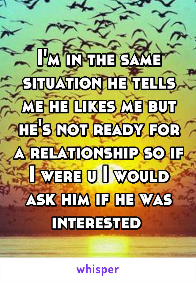 I'm in the same situation he tells me he likes me but he's not ready for a relationship so if I were u I would ask him if he was interested 