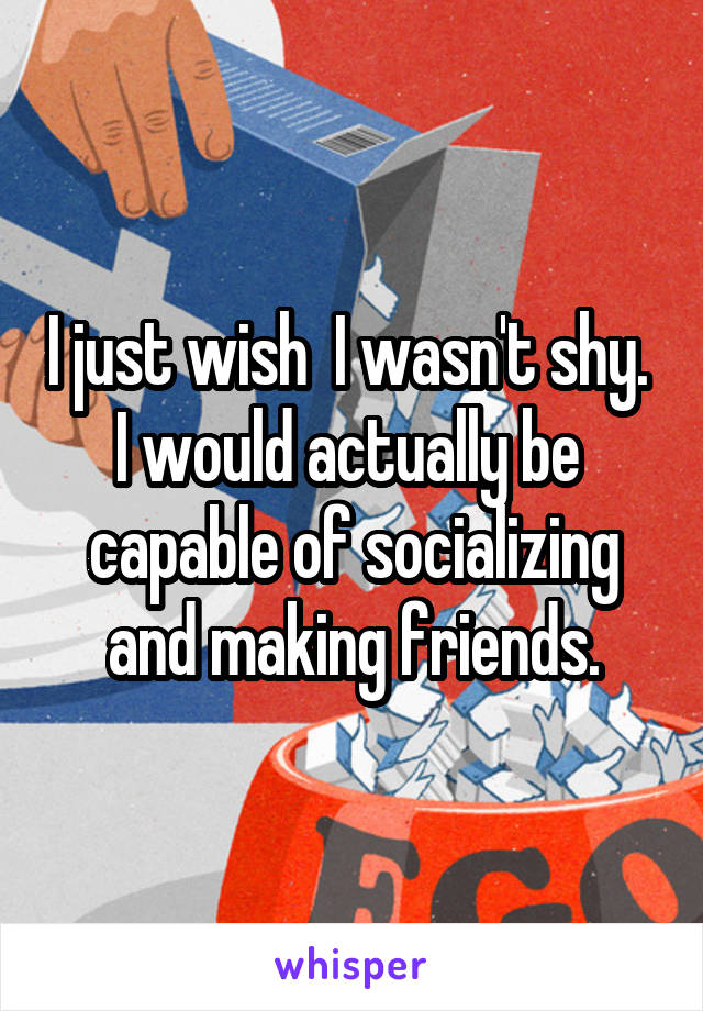 I just wish  I wasn't shy.  I would actually be  capable of socializing and making friends.