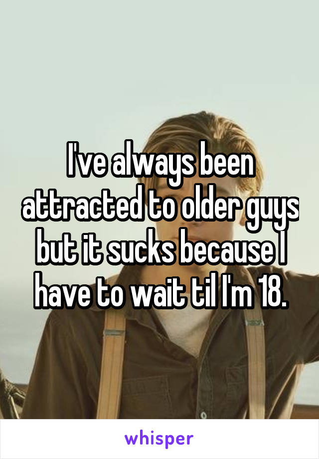 I've always been attracted to older guys but it sucks because I have to wait til I'm 18.