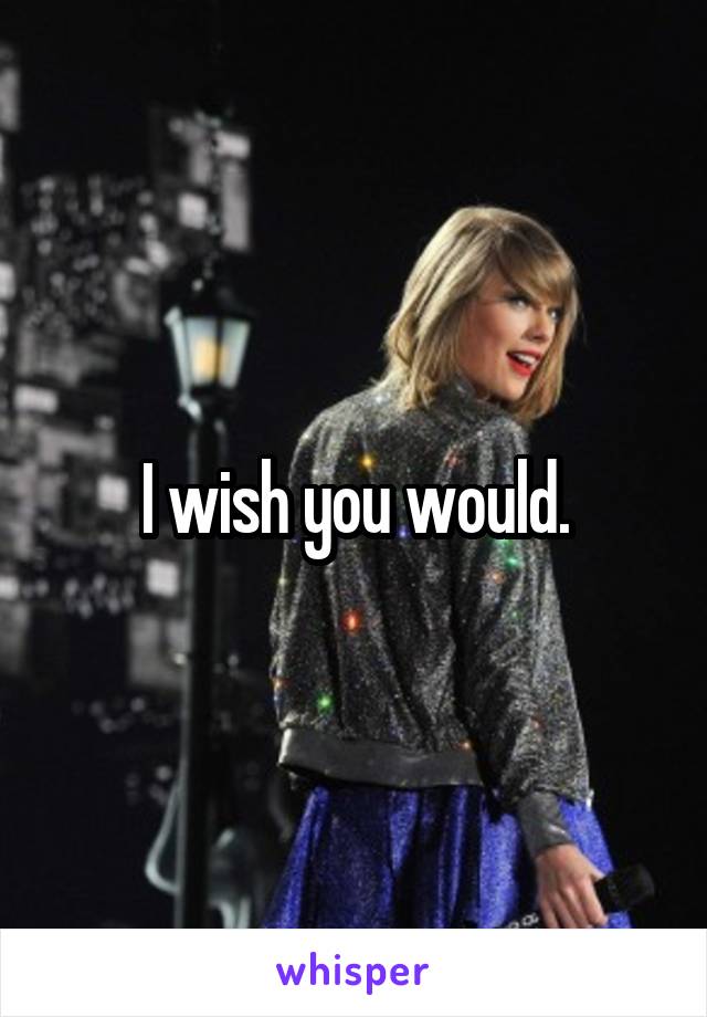 I wish you would.