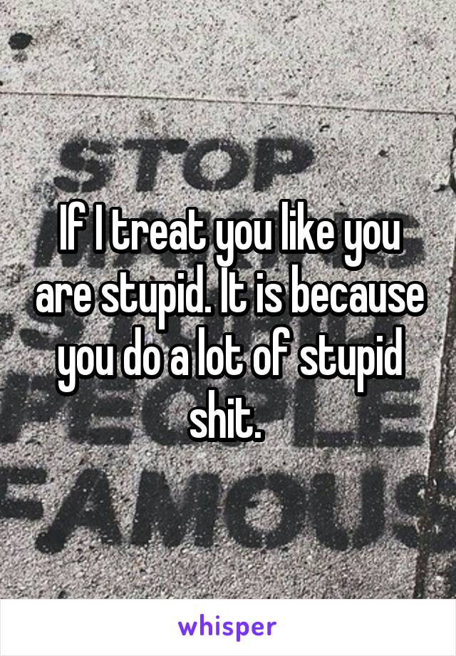 If I treat you like you are stupid. It is because you do a lot of stupid shit. 