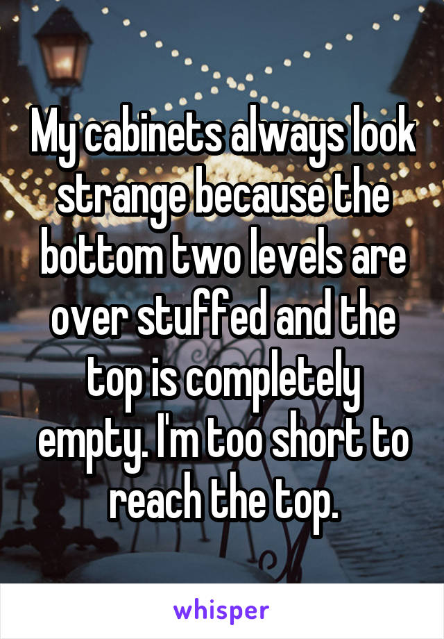 My cabinets always look strange because the bottom two levels are over stuffed and the top is completely empty. I'm too short to reach the top.