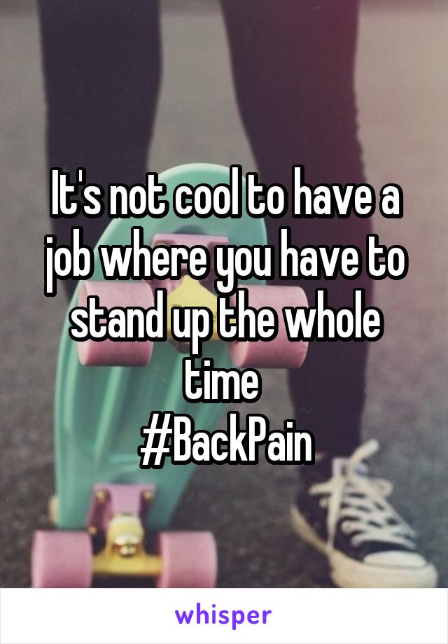 It's not cool to have a job where you have to stand up the whole time 
#BackPain