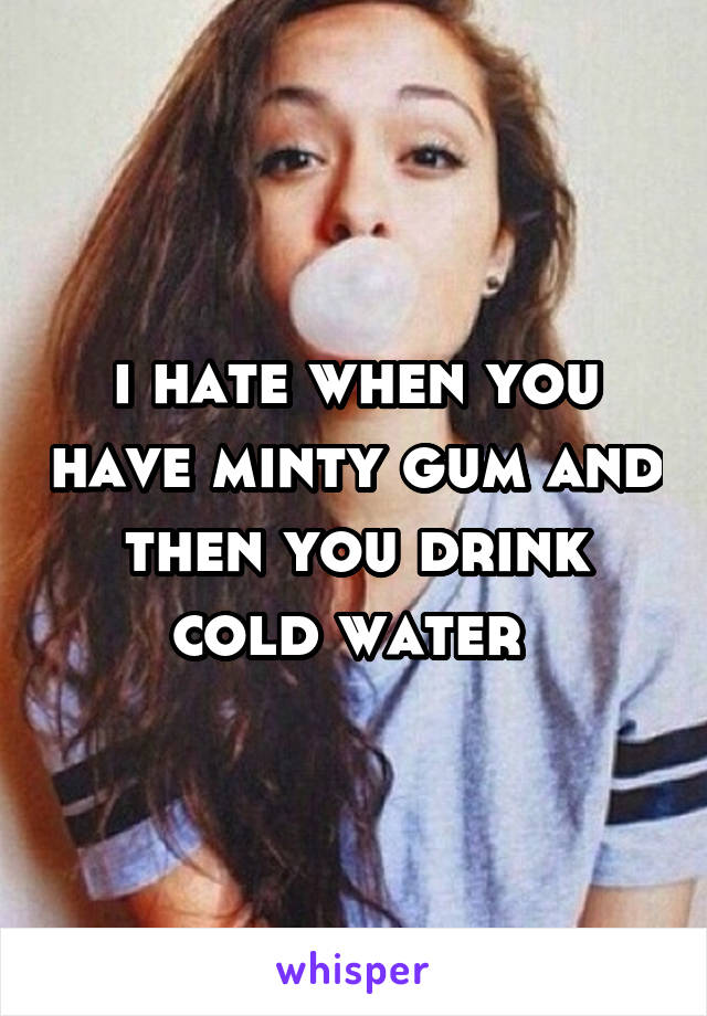 i hate when you have minty gum and then you drink cold water 