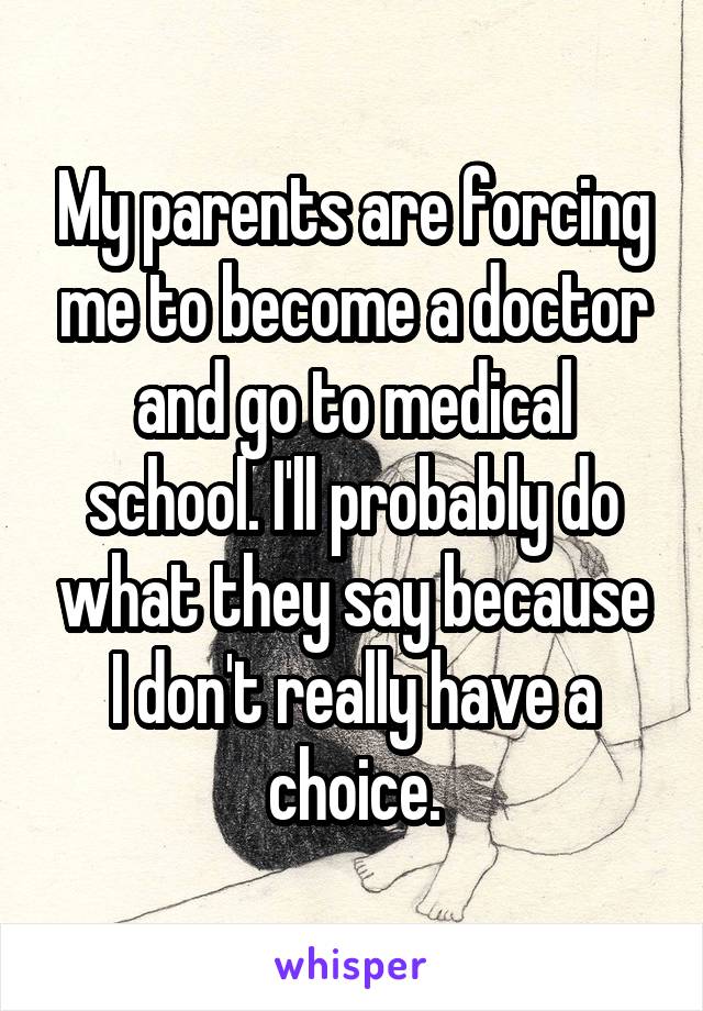 My parents are forcing me to become a doctor and go to medical school. I'll probably do what they say because I don't really have a choice.