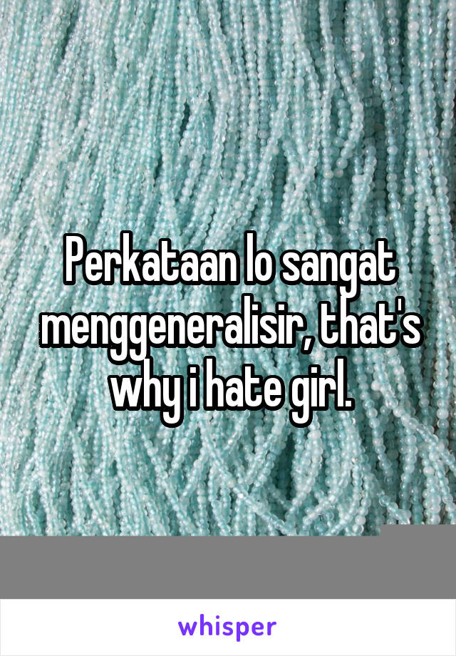Perkataan lo sangat menggeneralisir, that's why i hate girl.