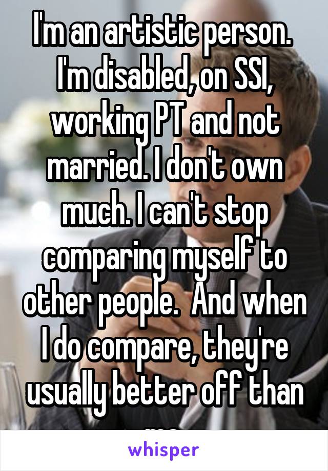 I'm an artistic person.  I'm disabled, on SSI, working PT and not married. I don't own much. I can't stop comparing myself to other people.  And when I do compare, they're usually better off than me.