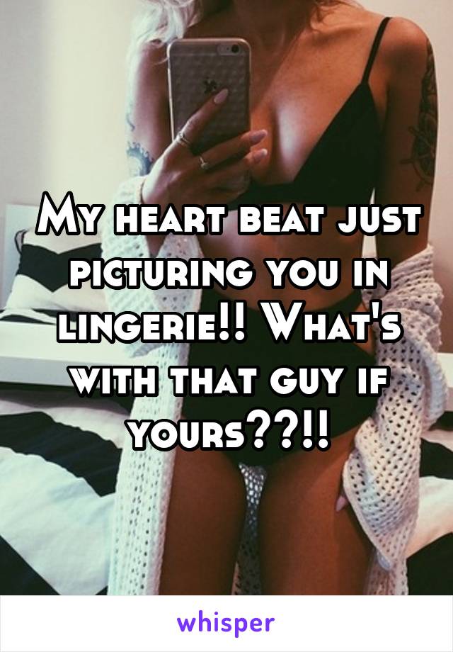 My heart beat just picturing you in lingerie!! What's with that guy if yours??!!