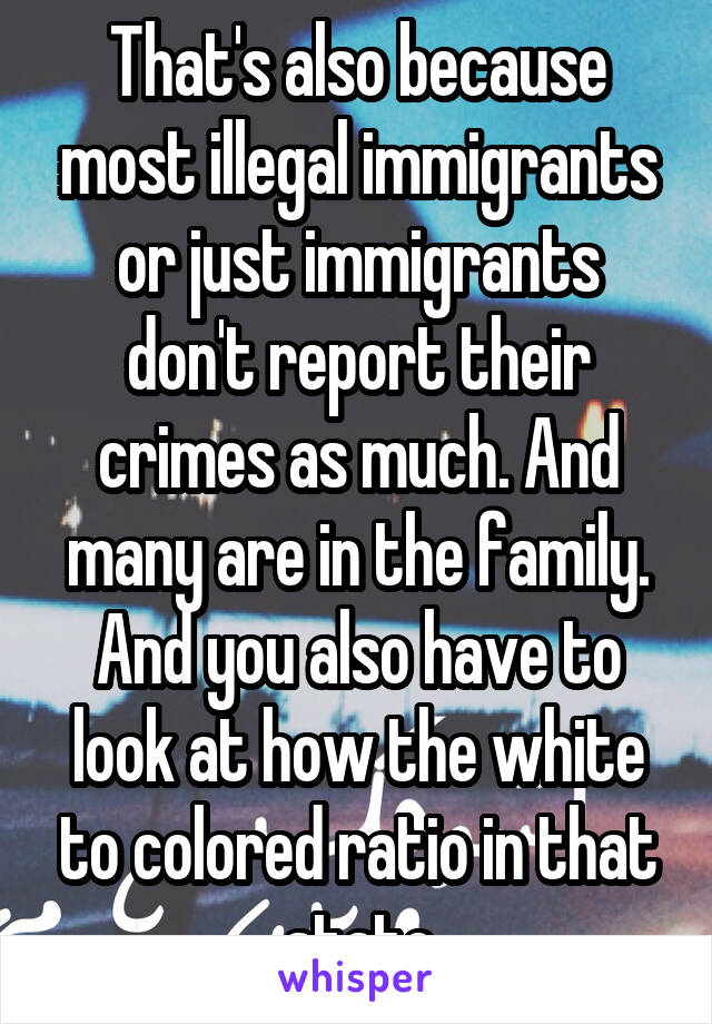 That's also because most illegal immigrants or just immigrants don't report their crimes as much. And many are in the family. And you also have to look at how the white to colored ratio in that state