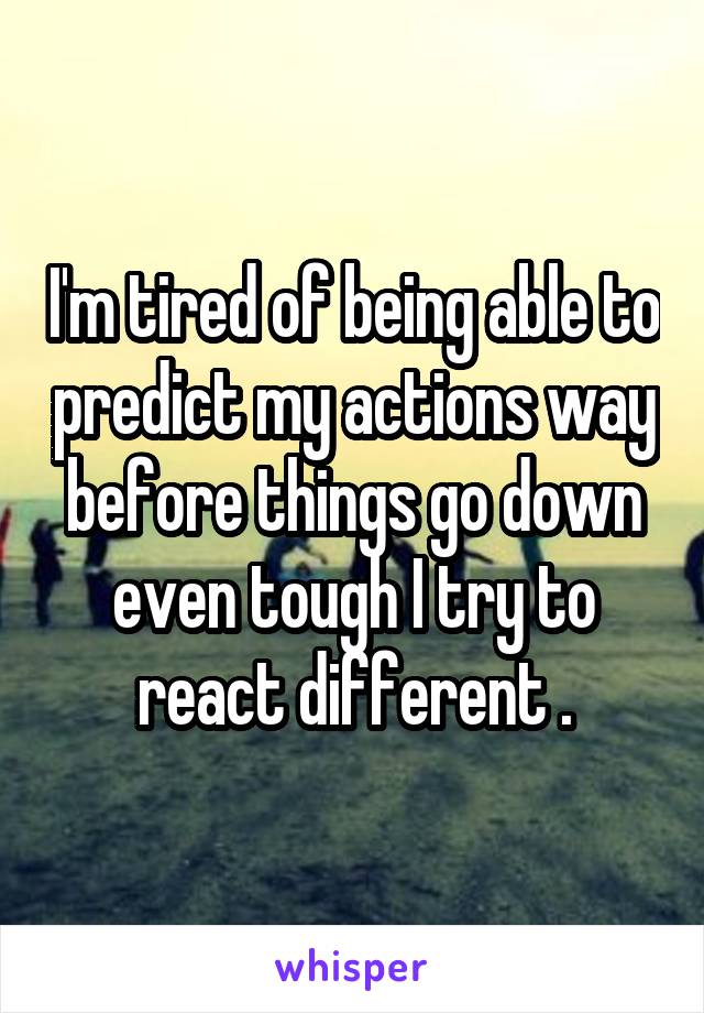 I'm tired of being able to predict my actions way before things go down even tough I try to react different .