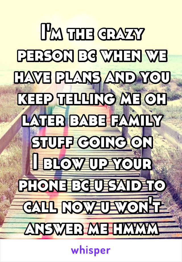 I'm the crazy person bc when we have plans and you keep telling me oh later babe family stuff going on
I blow up your phone bc u said to call now u won't answer me hmmm