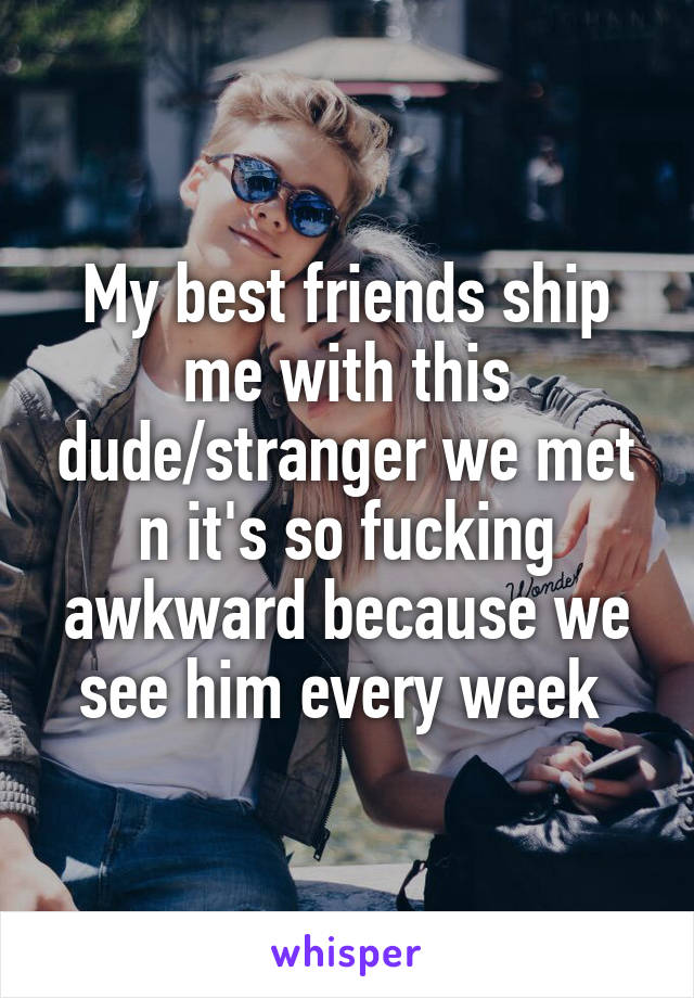 My best friends ship me with this dude/stranger we met n it's so fucking awkward because we see him every week 