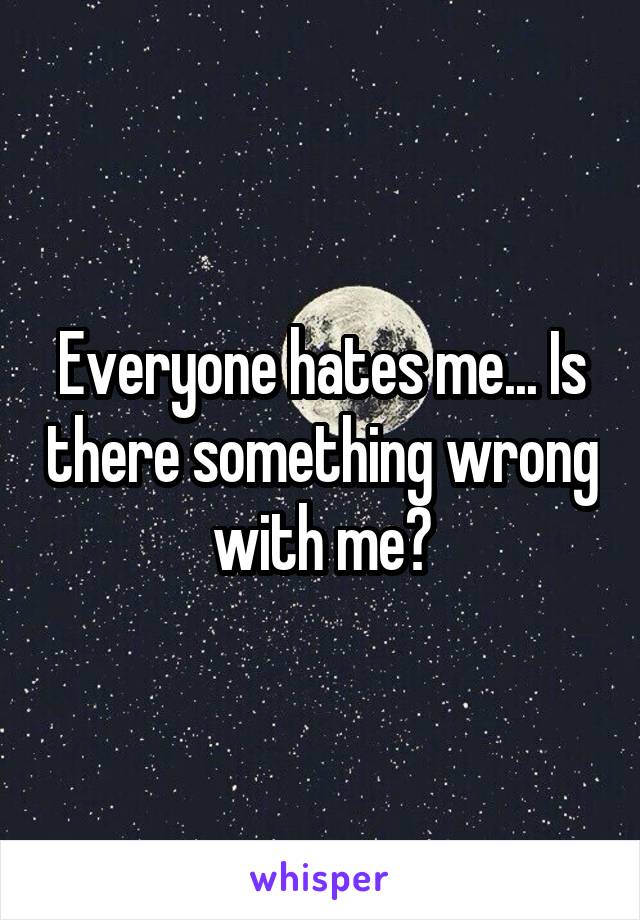 Everyone hates me... Is there something wrong with me?