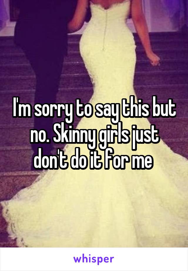 I'm sorry to say this but no. Skinny girls just don't do it for me 