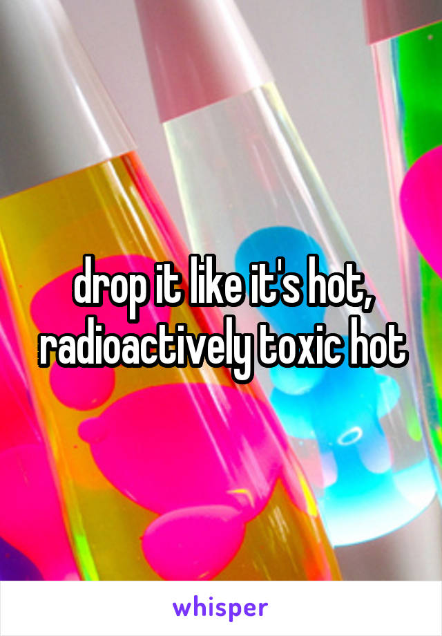 drop it like it's hot, radioactively toxic hot