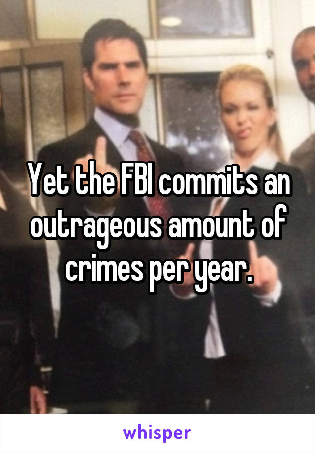 Yet the FBI commits an outrageous amount of crimes per year.