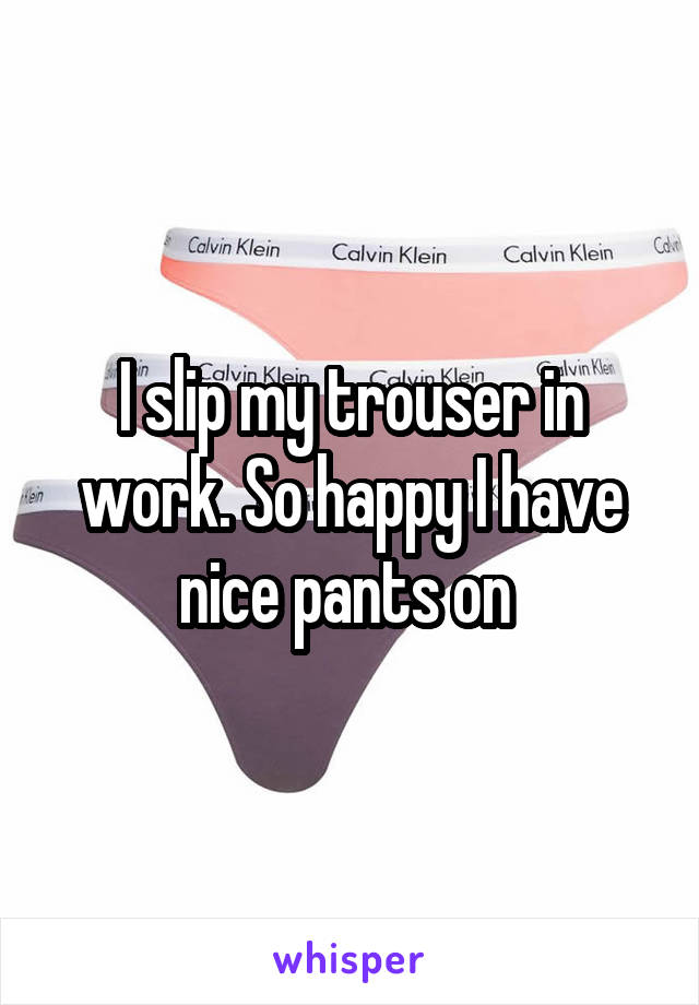 I slip my trouser in work. So happy I have nice pants on 
