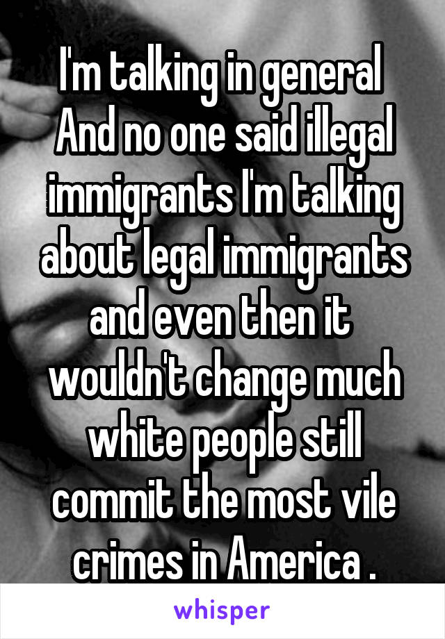 I'm talking in general 
And no one said illegal immigrants I'm talking about legal immigrants and even then it  wouldn't change much white people still commit the most vile crimes in America .