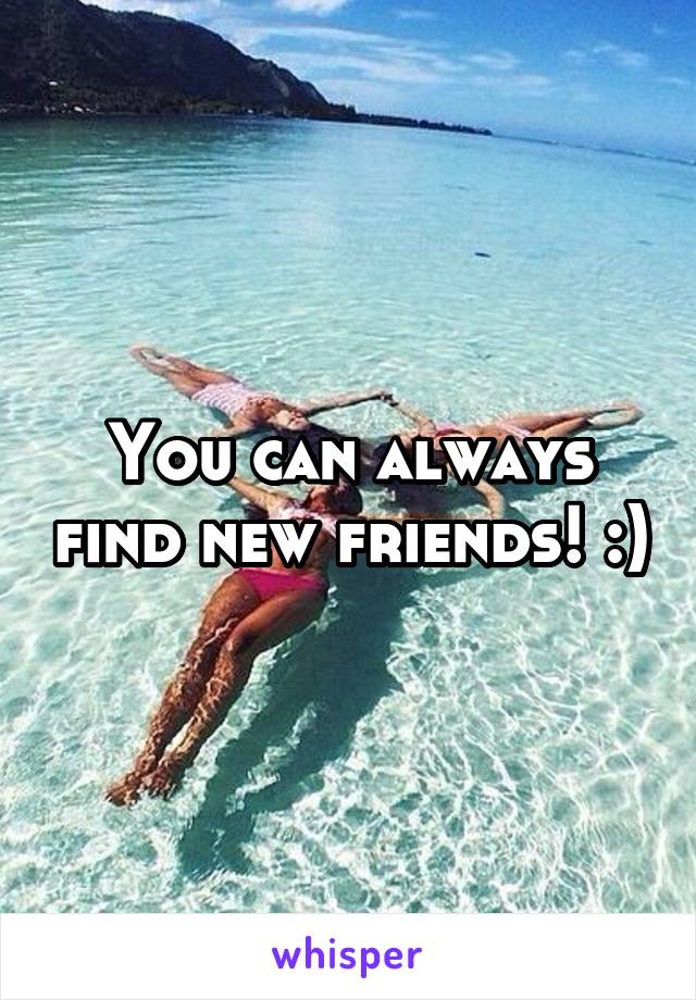 You can always find new friends! :)