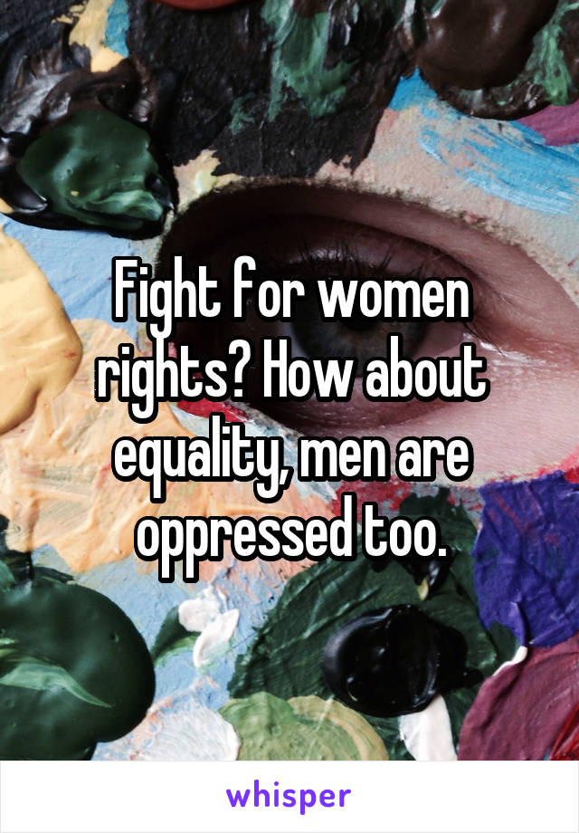 Fight for women rights? How about equality, men are oppressed too.