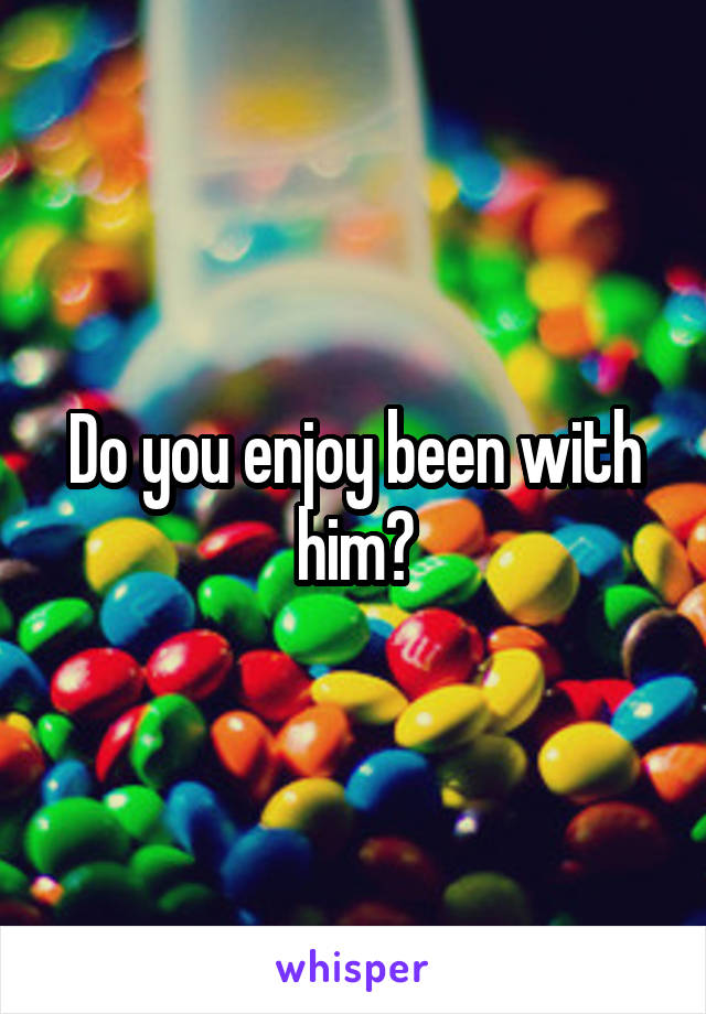 Do you enjoy been with him?