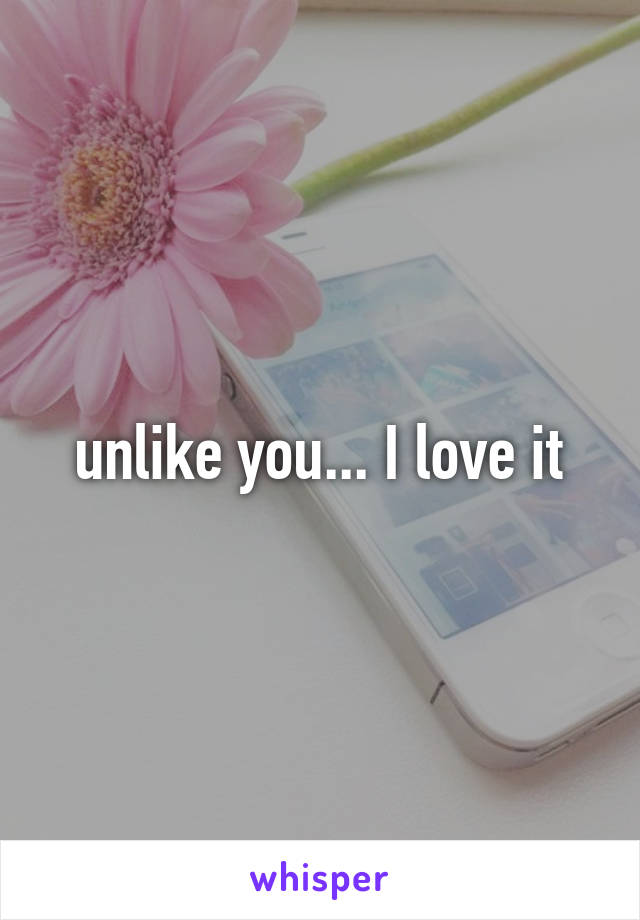 unlike you... I love it