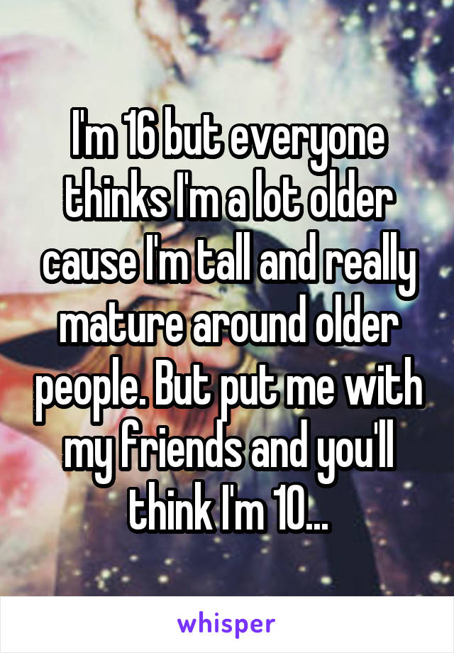 I'm 16 but everyone thinks I'm a lot older cause I'm tall and really mature around older people. But put me with my friends and you'll think I'm 10...