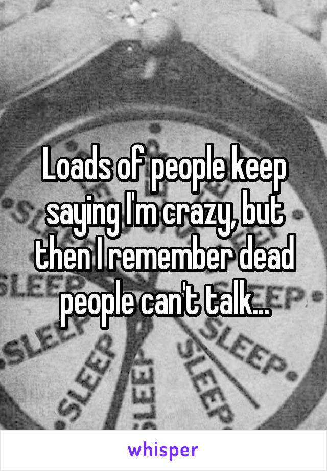 Loads of people keep saying I'm crazy, but then I remember dead people can't talk...