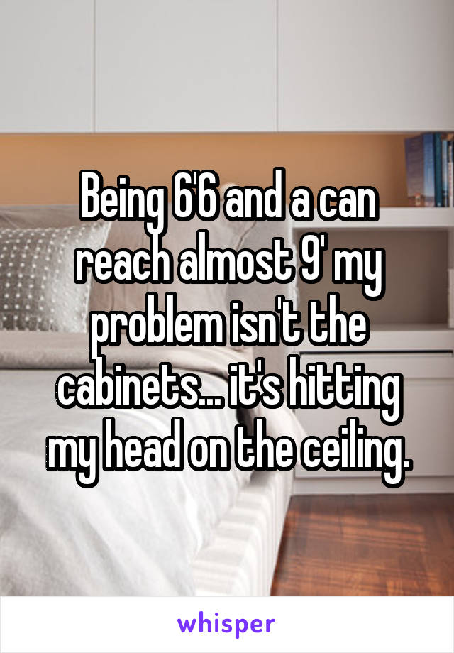 Being 6'6 and a can reach almost 9' my problem isn't the cabinets... it's hitting my head on the ceiling.