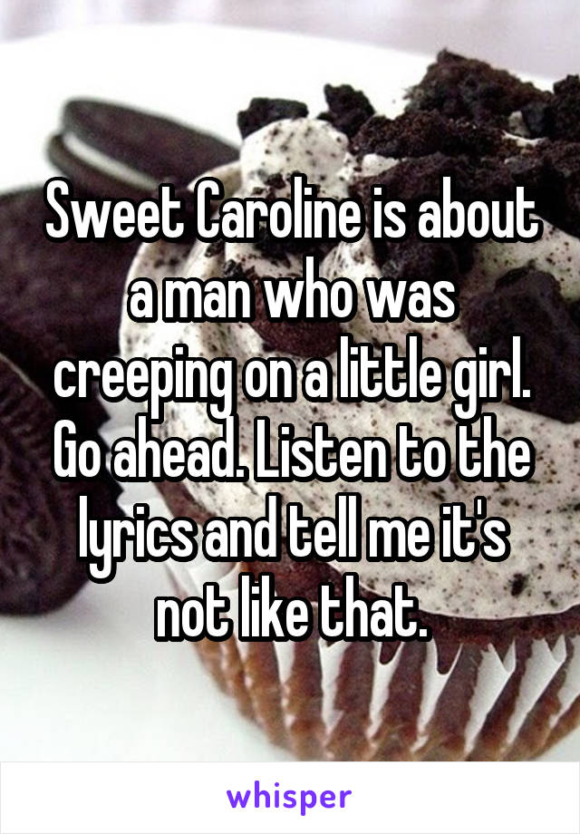 Sweet Caroline is about a man who was creeping on a little girl. Go ahead. Listen to the lyrics and tell me it's not like that.