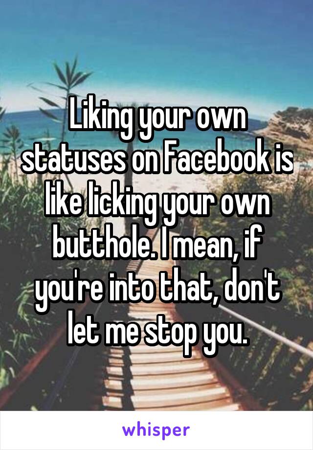 Liking your own statuses on Facebook is like licking your own butthole. I mean, if you're into that, don't let me stop you.