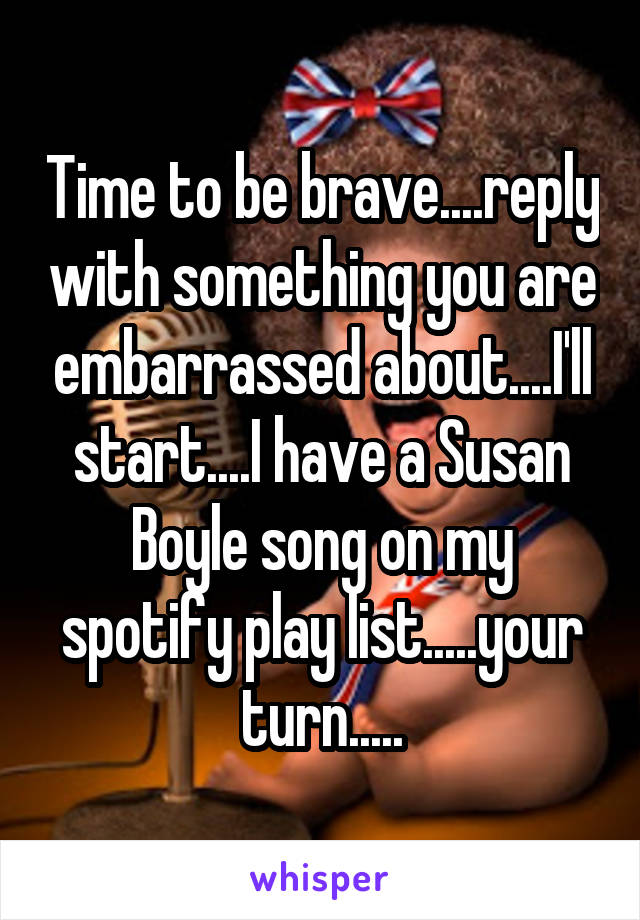 Time to be brave....reply with something you are embarrassed about....I'll start....I have a Susan Boyle song on my spotify play list.....your turn.....