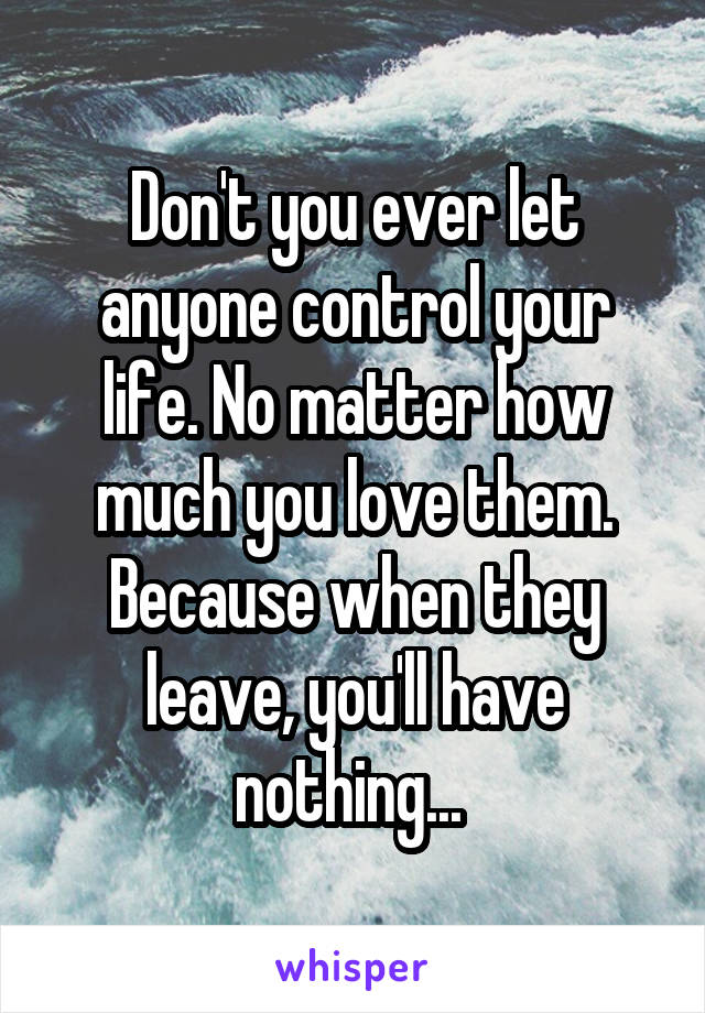 Don't you ever let anyone control your life. No matter how much you love them. Because when they leave, you'll have nothing... 
