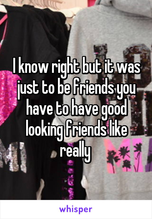 I know right but it was just to be friends you have to have good looking friends like really 