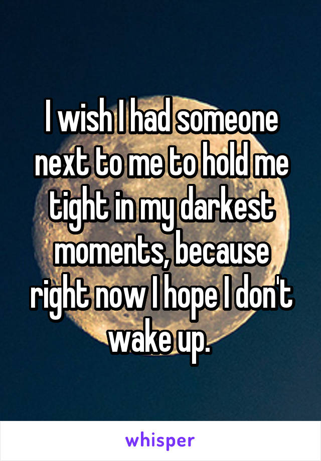 I wish I had someone next to me to hold me tight in my darkest moments, because right now I hope I don't wake up. 