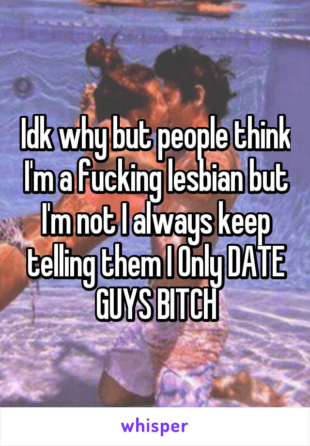 Idk why but people think I'm a fucking lesbian but I'm not I always keep telling them I Only DATE GUYS BITCH