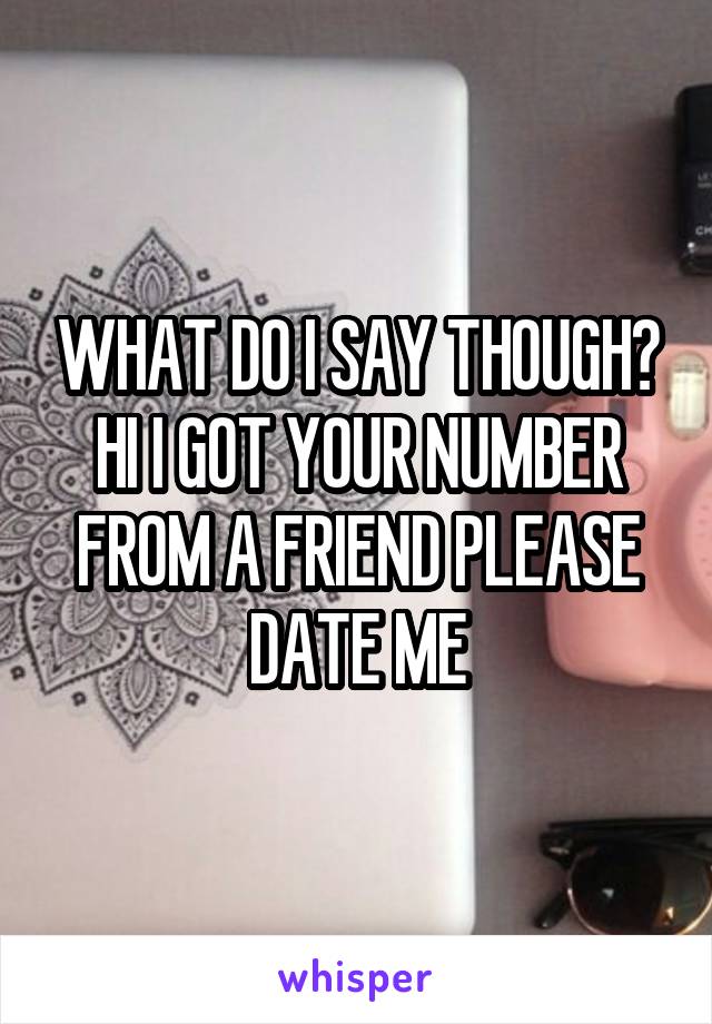 WHAT DO I SAY THOUGH?
HI I GOT YOUR NUMBER FROM A FRIEND PLEASE DATE ME