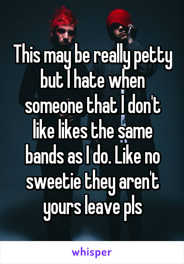 This may be really petty but I hate when someone that I don't like likes the same bands as I do. Like no sweetie they aren't yours leave pls