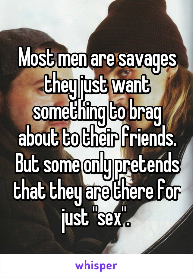 Most men are savages they just want something to brag about to their friends. But some only pretends that they are there for just "sex". 