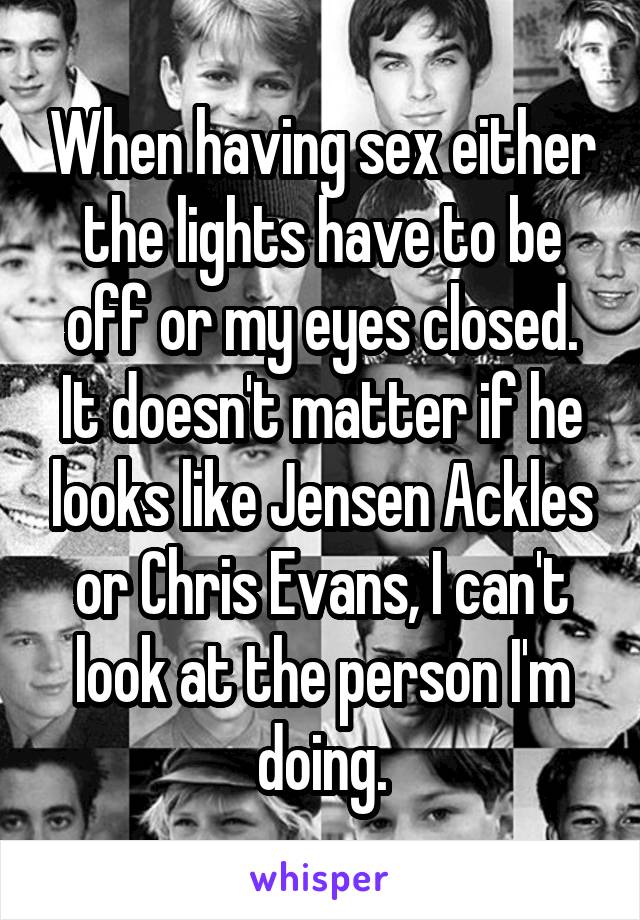 When having sex either the lights have to be off or my eyes closed. It doesn't matter if he looks like Jensen Ackles or Chris Evans, I can't look at the person I'm doing.
