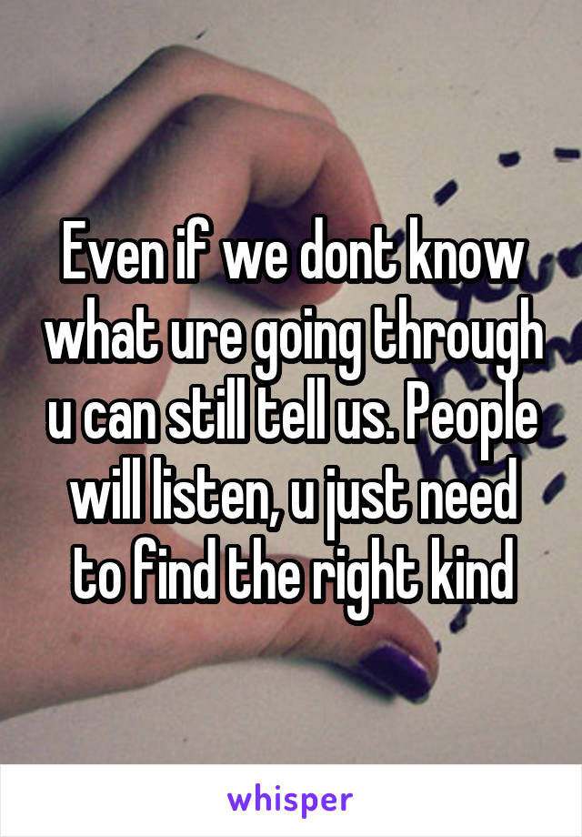 Even if we dont know what ure going through u can still tell us. People will listen, u just need to find the right kind