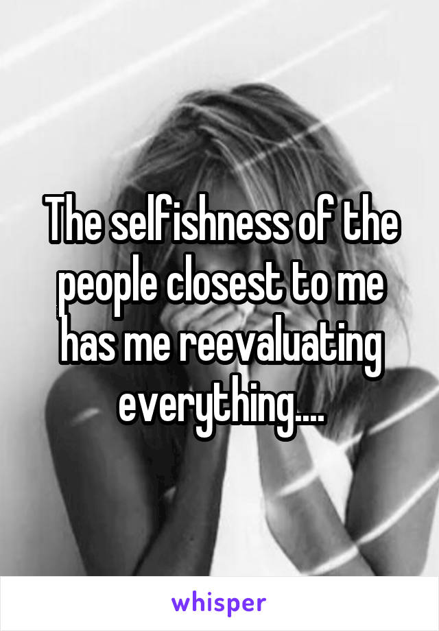 The selfishness of the people closest to me has me reevaluating everything....