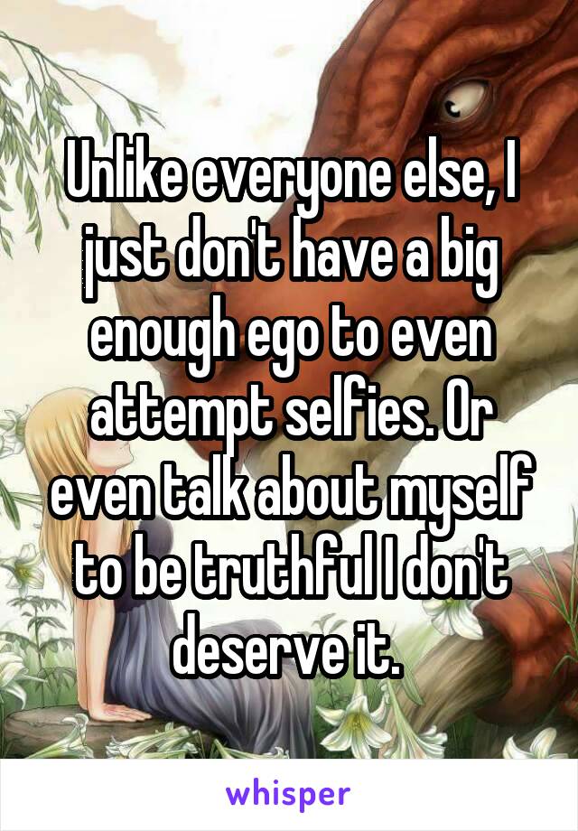 Unlike everyone else, I just don't have a big enough ego to even attempt selfies. Or even talk about myself to be truthful I don't deserve it. 
