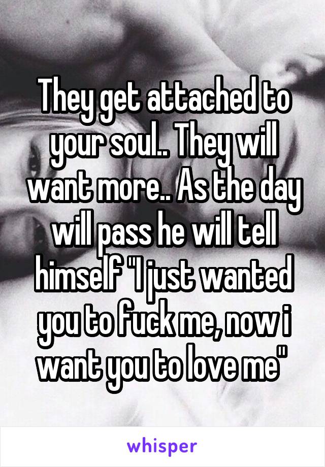 They get attached to your soul.. They will want more.. As the day will pass he will tell himself "I just wanted you to fuck me, now i want you to love me" 